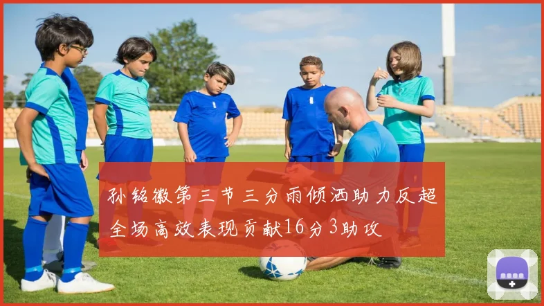 孙铭徽第三节三分雨倾洒助力反超全场高效表现贡献16分3助攻