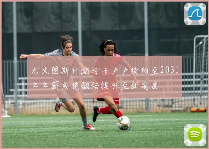 尤文图斯计划与卡卢卢续约至2031年年薪或将翻倍提升至新高度