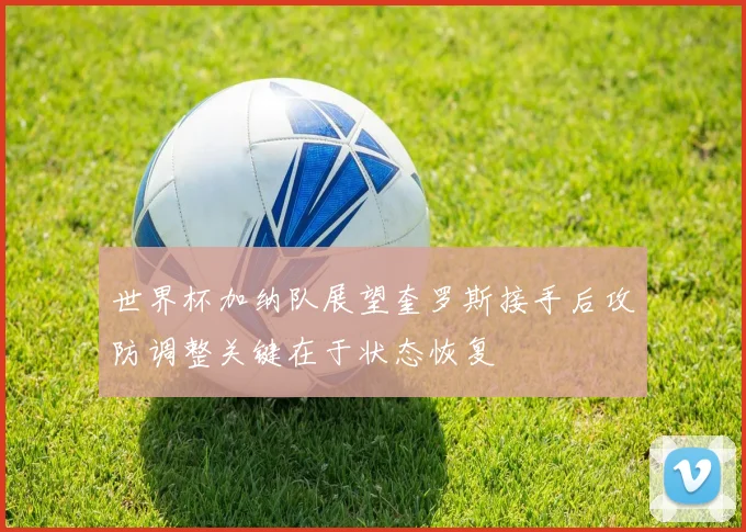 世界杯加纳队展望奎罗斯接手后攻防调整关键在于状态恢复