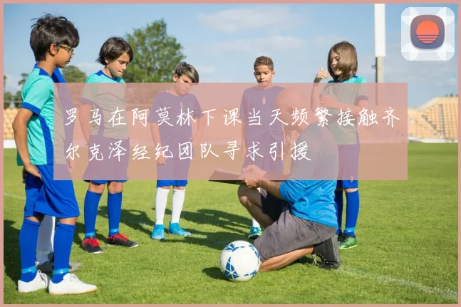 罗马在阿莫林下课当天频繁接触齐尔克泽经纪团队寻求引援