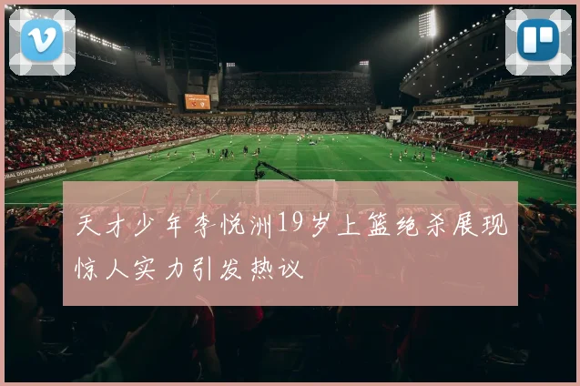 天才少年李悦洲19岁上篮绝杀展现惊人实力引发热议