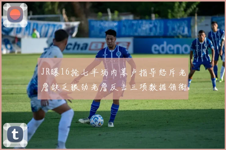 JR曝16抢七半场内幕卢指导怒斥老詹缺乏狠劲老詹反击三项数据领衔全场