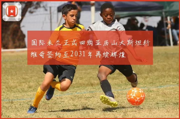 国际米兰正式回购亚历山大斯坦科维奇签约至2031年再续辉煌