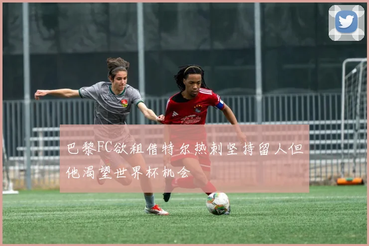 巴黎FC欲租借特尔热刺坚持留人但他渴望世界杯机会