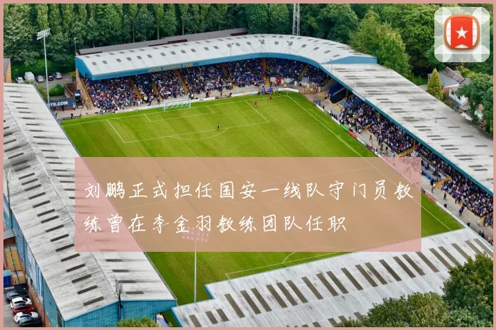 刘鹏正式担任国安一线队守门员教练曾在李金羽教练团队任职
