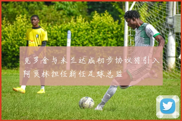 克罗舍与米兰达成初步协议将引入阿莫林担任新任足球总监