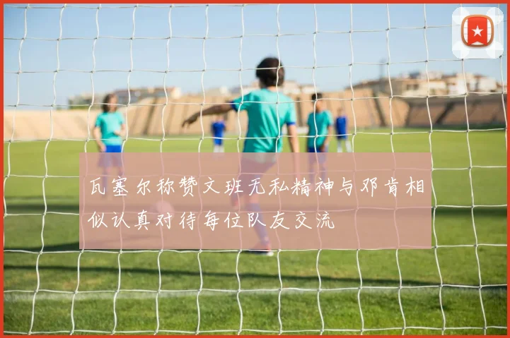 瓦塞尔称赞文班无私精神与邓肯相似认真对待每位队友交流