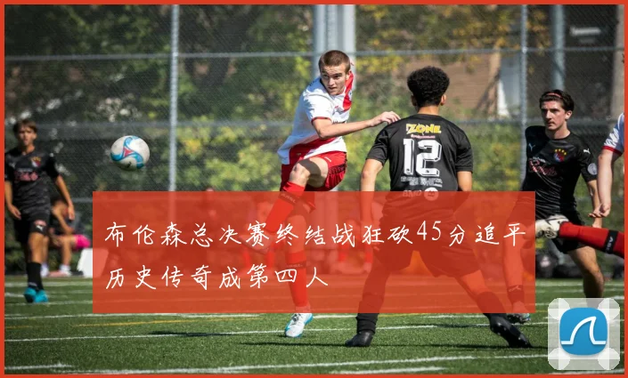 布伦森总决赛终结战狂砍45分追平历史传奇成第四人