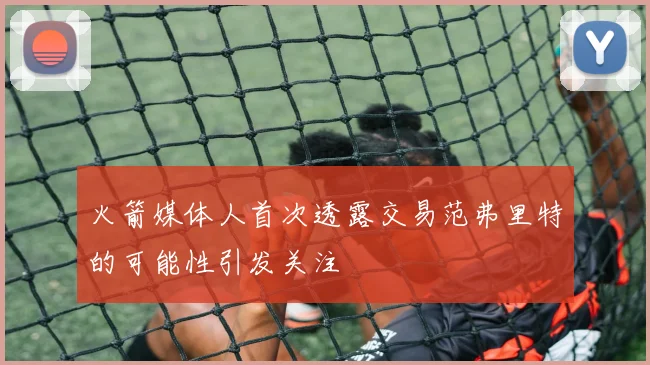 火箭媒体人首次透露交易范弗里特的可能性引发关注