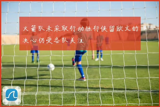 火箭队未采取行动独行侠留欧文的决心仍受各队关注