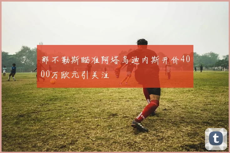 那不勒斯瞄准阿塔乌迪内斯开价4000万欧元引关注