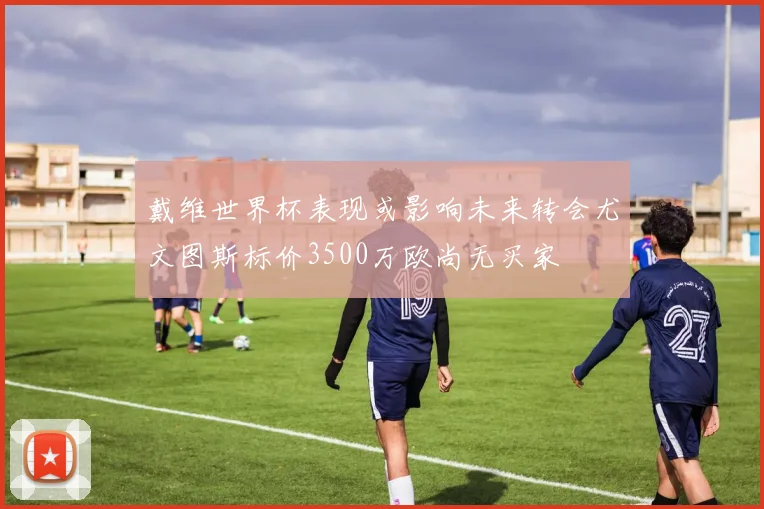 戴维世界杯表现或影响未来转会尤文图斯标价3500万欧尚无买家