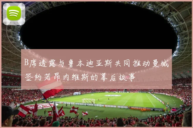 B席透露与鲁本迪亚斯共同推动曼城签约若昂内维斯的幕后故事