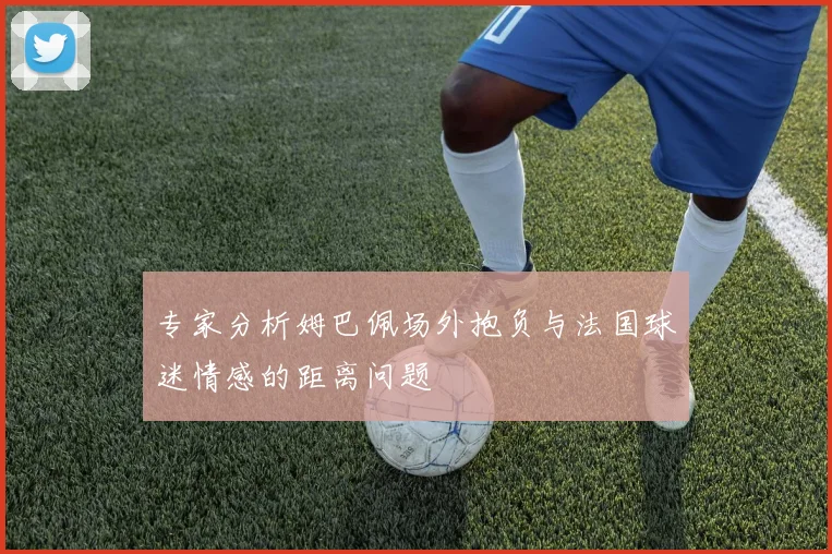 专家分析姆巴佩场外抱负与法国球迷情感的距离问题